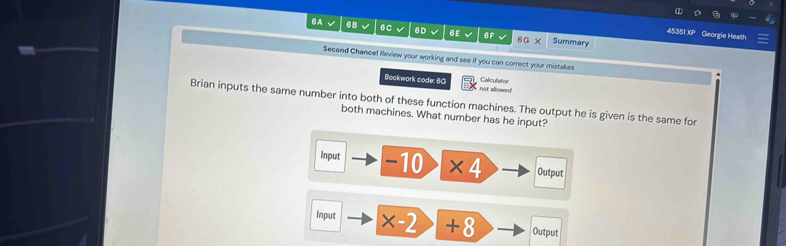 6A 6B 6C 6D 6E 6F Summary 
45351 XP Georgie Heath 
Second Chance! Review your working and see if you can correct your mistakes 
Calculator 
Bookwork code: 6G not allowed 
Brian inputs the same number into both of these function machines. The output he is given is the same for 
both machines. What number has he input? 
Input -10 * 4 Output 
Input * -2 +8 Output