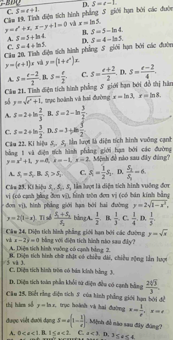 ∴BĐQ
D. S=e-1.
C. S=c+1.
Câu 19. Tính diện tích hình phẳng S giới hạn bởi các đười
y=e^x+x,x-y+1=0 và x=ln 5.
B. S=5-ln 4.
A. S=5+ln 4. D. S=4-ln 5.
C. S=4+ln 5.
Câu 20. Tính diện tích hình phẳng S giới hạn bởi các đườn
y=(e+1)x và y=(1+e^x)x.
A. s= (e-2)/2 . B. S= e/2 . C. S= (e+2)/2 . D. S= (e-2)/4 .
Câu 21. Tính diện tích hình phẳng S giới hạn bởi đồ thị hàn
số y=sqrt(e^x+1) , trục hoành và hai đường x=ln 3,x=ln 8.
A. S=2+ln  2/3  B. S=2-ln  3/2 .
C. S=2+ln  3/2 . D. S=3+th 3/2 .
Câu 22, Kí hiệu S_1,S_2 ln lượt là diện tích hình vuông cạnh
bằng 1 và diện tích hình phẳng giới hạn bởi các đường
y=x^2+1,y=0,x=-1,x=2 Mệnh đề nào sau đây đúng?
A. S_1=S_2.B.S_1>S_2. C. S_1= 1/2 S_2. D. frac S_2S_3=6.
Câu 23. Kí hiệu S_1,S_2,S_3 lần lượt là diện tích hình vuông đơr
vị (có cạnh bằng đơn vị), hình tròn đơn vị (có bán kính bằng
đơn vj), hình phẳng giới hạn bởi hai đường y=2sqrt(1-x^2),
y=2(1-x) Ti số frac S_1+S_3S_2 bằngA.  1/2 . B.  1/3 . C.  1/4 . D.  1/5 .
Câu 24. Diện tích hình phẳng giới hạn bởi các đường y=sqrt(x)
và x-2y=0 bằng với diện tích hình nào sau đây?
A. Diện tích hình vuông có cạnh bằng 2,
B. Diện tích hình chữ nhật có chiều dài, chiều rộng lần lượt
5 và 3.
C. Diện tích hình tròn có bán kính bằng 3.
D. Diện tích toàn phần khối tứ diện đều có cạnh bằng  2sqrt[4](3)/3 .
Câu 25. Biết rằng diện tích S của hình phẳng giới hạn bởi đề
thị hàm số y=ln x , trục hoành và hai đường x= 1/e ,x=e
được viết dưới dạng S=a(1- 1/e ) Mệnh đề nào sau đây đúng?
A. 0. B. 1≤ a<2. C. a<3</tex> . D. 3≤ a≤ 4.