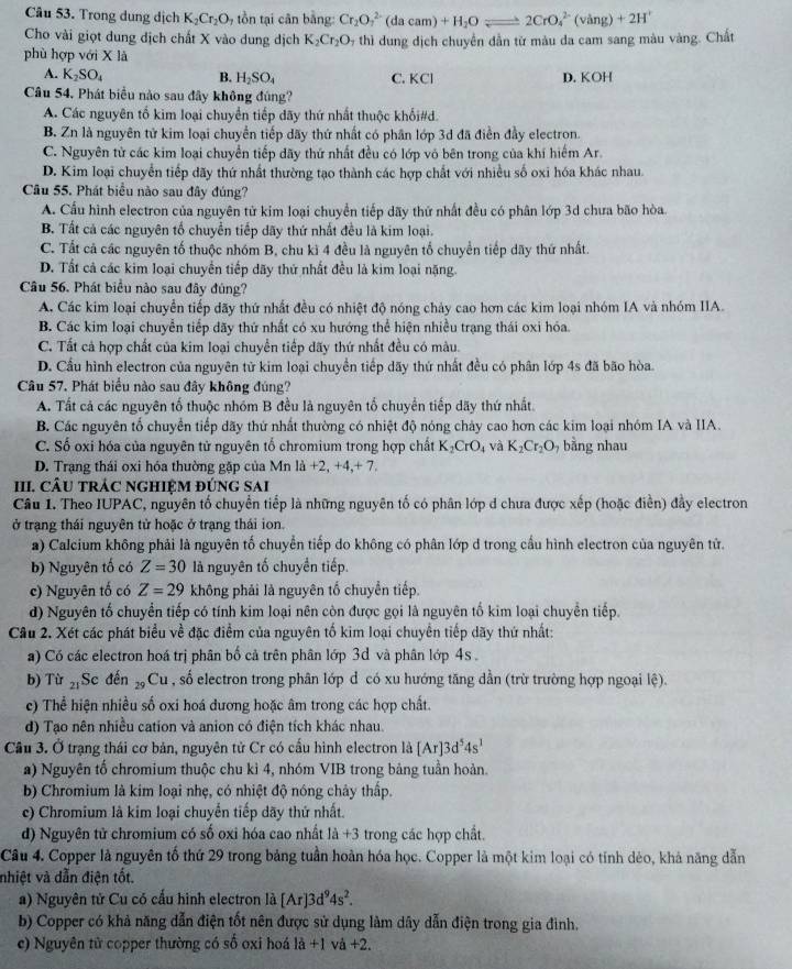 Trong dung dịch K_2Cr_2O_7 tồn tại cân bằng: Cr_2O_7^((2-)(dacam)+H_2)Oleftharpoons 2CrO_4^((2-)(vang)+2H^+)
Cho vài giọt dung dịch chất X vào dung dịch K_2Cr_2O thì  dung dịch chuyển dẫn từ màu da cam sang màu vàng. Chất
phù hợp với x là
A. K_2SO_4 B. H_2SO_4 C. KCI D. KOH
Câu 54, Phát biểu nào sau đây không đúng?
A. Các nguyên tổ kim loại chuyển tiếp dãy thứ nhất thuộc khổi#d.
B. Zn là nguyên tử kim loại chuyển tiếp dãy thứ nhất có phân lớp 3d đã điễn đầy electron.
C. Nguyên tử các kim loại chuyển tiếp dãy thứ nhất đều có lớp vỏ bên trong của khí hiểm Ar.
D. Kim loại chuyển tiếp dãy thứ nhất thường tạo thành các hợp chất với nhiều số oxi hóa khác nhau.
Câu 55. Phát biểu nào sau đây đúng?
A. Cầu hình electron của nguyên tử kim loại chuyển tiếp dãy thứ nhất đều có phân lớp 3d chưa bão hòa.
B. Tất cả các nguyên tố chuyển tiếp dãy thứ nhất đều là kim loại.
C. Tất cả các nguyên tố thuộc nhóm B, chu kì 4 đều là nguyên tố chuyển tiếp dãy thứ nhất.
D. Tất cả các kim loại chuyển tiếp dãy thứ nhất đều là kim loại nặng.
Câu 56. Phát biểu nào sau đây đủng?
A. Các kim loại chuyển tiếp dãy thứ nhất đều có nhiệt độ nóng chảy cao hơn các kim loại nhóm IA và nhóm IIA.
B. Các kim loại chuyển tiếp dãy thứ nhất có xu hướng thể hiện nhiều trạng thái oxi hóa.
C. Tất cả hợp chất của kim loại chuyển tiếp dãy thứ nhất đều có màu.
D. Cầu hình electron của nguyên tử kim loại chuyển tiếp dãy thứ nhất đều có phân lớp 4s đã bão hòa
Câu 57. Phát biểu nào sau đây không đúng?
A. Tất cả các nguyên tố thuộc nhóm B đều là nguyên tổ chuyển tiếp dãy thứ nhất.
B. Các nguyên tổ chuyển tiếp dãy thứ nhất thường có nhiệt độ nóng chảy cao hơn các kim loại nhóm IA và IIA.
C. Số oxi hóa của nguyên tử nguyên tổ chromium trong hợp chất K_2CrO_4 và K_2Cr_2O bằng nhau
D. Trạng thái oxi hóa thường gặp của Mn la+2,+4,+7.
III. CÂU TRÁC NGHIỆM ĐÚNG SAI
Câu 1. Theo IUPAC, nguyên tố chuyển tiếp là những nguyên tố có phân lớp d chưa được xếp (hoặc điễn) đầy electron
ở trạng thái nguyên tử hoặc ở trạng thái ion.
a) Calcium không phải là nguyên tố chuyển tiếp do không có phân lớp d trong cầu hình electron của nguyên tử.
b) Nguyên tố có Z=30 là nguyên tố chuyền tiếp.
c) Nguyên tố có Z=29 không phải là nguyên tổ chuyển tiếp.
d) Nguyên tố chuyển tiếp có tính kim loại nên còn được gọi là nguyên tố kim loại chuyển tiếp.
Câu 2. Xét các phát biểu về đặc điểm của nguyên tố kim loại chuyển tiếp dãy thứ nhất:
a) Có các electron hoá trị phân bố cả trên phân lớp 3d và phân lớp 4s .
b) Tù 21 Sc đến Cu , số electron trong phân lớp d có xu hướng tăng dẫn (trừ trường hợp ngoại lệ).
c) Thể hiện nhiều số oxi hoá dương hoặc âm trong các hợp chất.
d) Tạo nên nhiều cation và anion có điện tích khác nhau.
Cầu 3. Ở trạng thái cơ bản, nguyên tử Cr có cấu hình electron là [Ar]3d^54s^1
a) Nguyên tố chromium thuộc chu kì 4, nhóm VIB trong bảng tuần hoàn.
b) Chromium là kim loại nhẹ, có nhiệt độ nóng chây thấp.
c) Chromium là kim loại chuyển tiếp dãy thứ nhất.
d) Nguyên tử chromium có số oxi hóa cao nhất là +3 trong các hợp chất.
Câu 4. Copper là nguyên tố thứ 29 trong bảng tuần hoàn hóa học. Copper là một kim loại có tính dẻo, khả năng dẫn
nhiệt và dẫn điện tốt.
a) Nguyên tử Cu có cấu hình electron là [Ar]3d^94s^2.
b) Copper có khả năng dẫn điện tốt nên được sử dụng làm dây dẫn điện trong gia đình.
c) Nguyên tử copper thường có số oxi hoá là +1 và +2