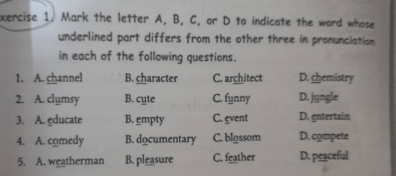 xercise 1. Mark the letter A, B, C, or D to indicate the word whose
underlined part differs from the other three in pronunciation 
in each of the following questions.
1. A. channel B. character C. architect D. chemistry
2. A. clumsy B. cute C. funny D. jungle
3. A. educate B. empty C. event
D. entertain
4. A. comedy B. documentary C. blossom
D. compete
5. A. weatherman B. pleasure
C. feather D. peaceful