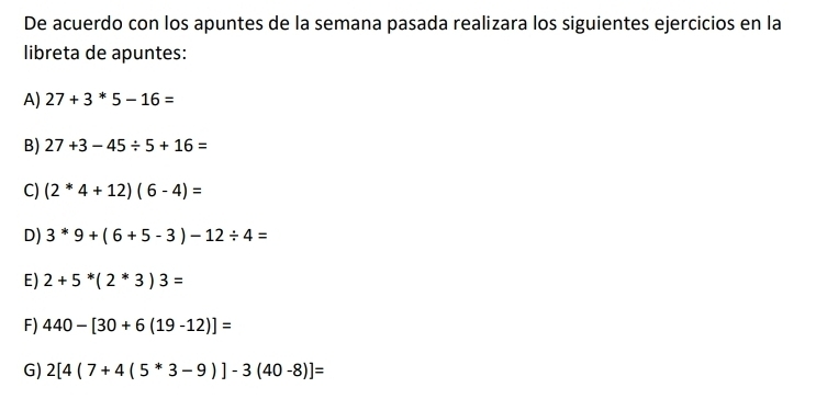 De acuerdo con los apuntes de la semana pasada realizara los siguientes ejercicios en la 
libreta de apuntes: 
A) 27+3*5-16=
B) 27+3-45/ 5+16=
C) (2^*4+12)(6-4)=
D) 3^(*9+(6+5-3)-12/ 4=
E) 2+5^*)(2^*3)3=
F) 440-[30+6(19-12)]=
G) 2[4(7+4(5^*3-9)]-3(40-8)]=