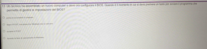 Un tecnico ha assemblato un nuovo computer e deve ora configurare il BIOS. Quando è il momento in cui si deve premere un tasto per avviare il programma che
permette di gestire le impostazioni del BIOS?
prima di accendere il computer
dopo il POST, ma prima che Wadows inizi a cancarsi
durante il POST
durante la fase di caricamento di Windows