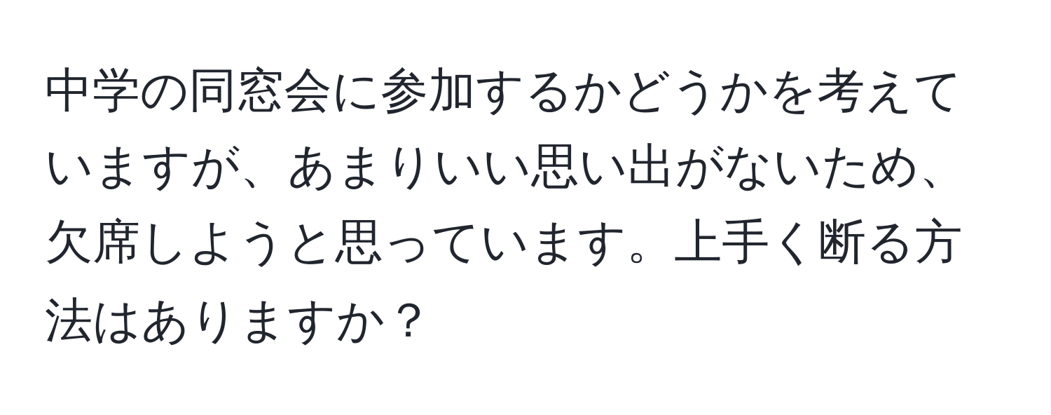 中学の同窓会に参加するかどうかを考えていますが、あまりいい思い出がないため、欠席しようと思っています。上手く断る方法はありますか？