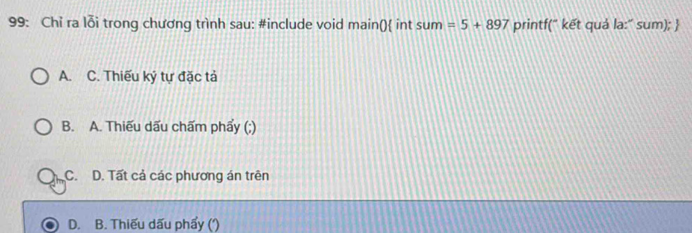 99: Chỉ ra lỗi trong chương trình sau: #include void main() int sum=5+897 printf(" kết quả la:" sum); 
A. C. Thiếu ký tự đặc tả
B. A. Thiếu dấu chấm phẩy (;)
C. D. Tất cả các phương án trên
D. B. Thiếu dấu phẩy (')