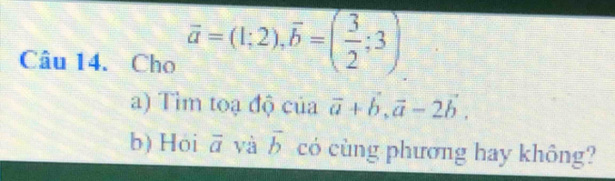 Cho overline a=(1;2), overline b=( 3/2 ;3)
a) Tìm toạ độ của vector a+vector b, vector a-2vector b. 
b) Hói overline a và overline b có cùng phương hay không?