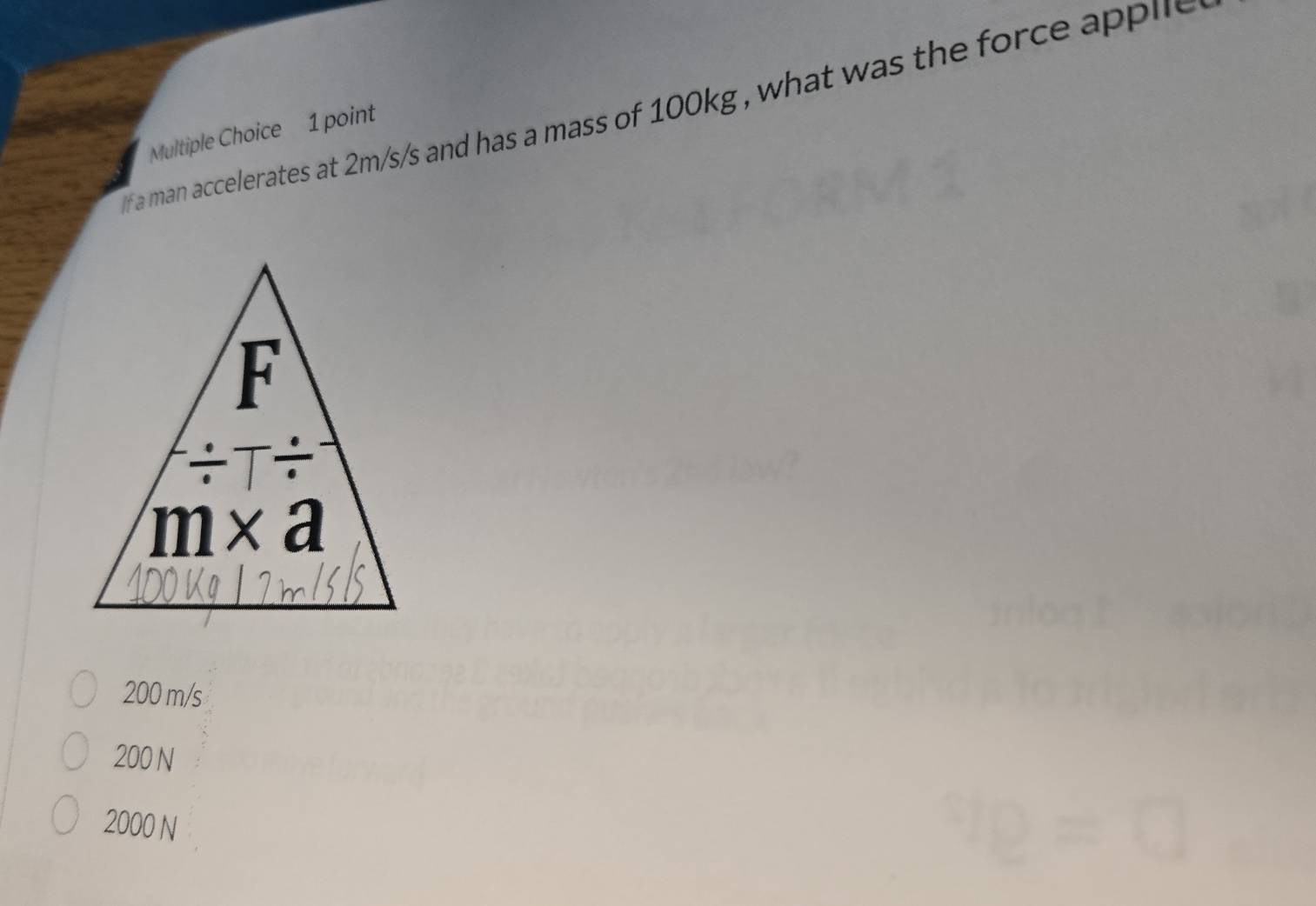 a man accelerates at 2m/s/s and has a mass of 100kg , what was the force applle 
Multiple Choice 1 point
200 m/s
200 N
2000 N