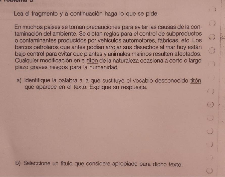 Lea el fragmento y a continuación haga lo que se pide. 
En muchos países se toman precauciones para evitar las causas de la con- 
taminación del ambiente. Se dictan reglas para el control de subproductos 
o contaminantes producidos por vehículos automotores, fábricas, etc. Los 
barcos petroleros que antes podían arrojar sus desechos al mar hoy están 
bajo control para evitar que plantas y animales marinos resulten afectados. 
Cualquier modificación en el titón de la naturaleza ocasiona a corto o largo 
plazo graves riesgos para la humanidad. 
a) Identifique la palabra a la que sustituye el vocablo desconocido titón 
que aparece en el texto. Explique su respuesta. 
b) Seleccione un título que considere apropiado para dicho texto.