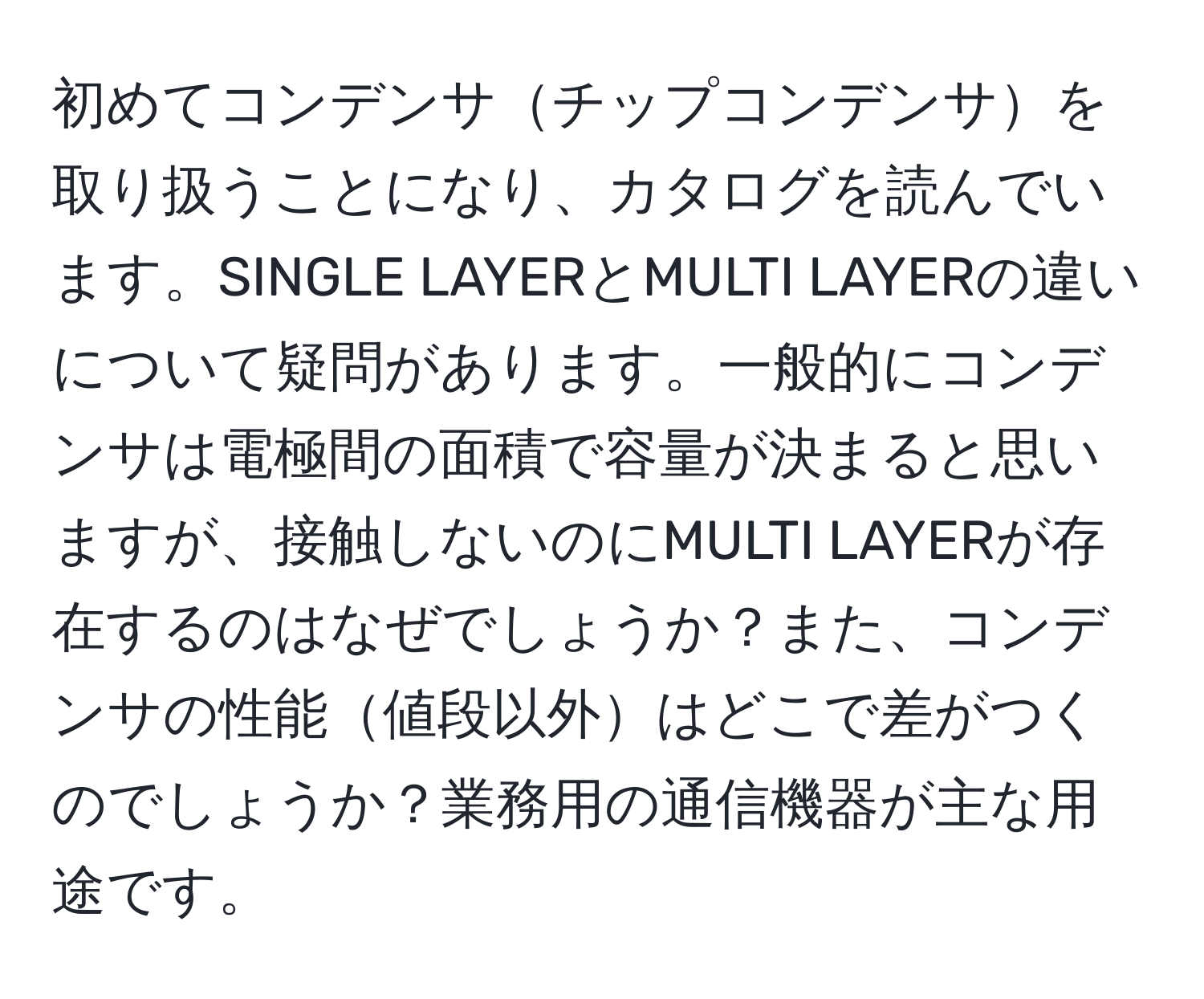 初めてコンデンサチップコンデンサを取り扱うことになり、カタログを読んでいます。SINGLE LAYERとMULTI LAYERの違いについて疑問があります。一般的にコンデンサは電極間の面積で容量が決まると思いますが、接触しないのにMULTI LAYERが存在するのはなぜでしょうか？また、コンデンサの性能値段以外はどこで差がつくのでしょうか？業務用の通信機器が主な用途です。