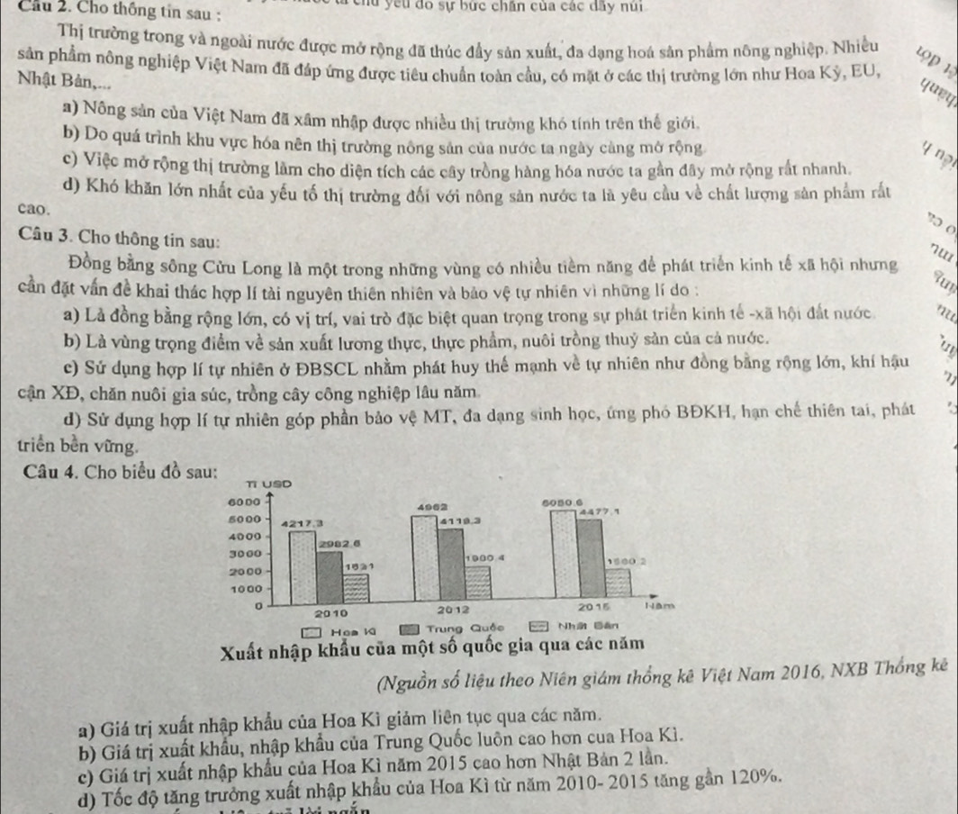 hu yếu đó sự bức chấn của các đây nú
Cầu 2. Cho thống tin sau :
Thị trường trong và ngoài nước được mở rộng đã thúc đầy sản xuất, đa dạng hoá sản phẩm nông nghiệp. Nhiều
1ọp 1
sản phẩm nông nghiệp Việt Nam đã đáp ứng được tiêu chuẩn toàn cầu, có mặt ở các thị trường lớn như Hoa Kỳ, EU,
Nhật Bản,...
quey
a) Nông sản của Việt Nam đã xâm nhập được nhiều thị trường khó tính trên thế giới.
b) Do quá trình khu vực hóa nên thị trường nông sản của nước ta ngày càng mở rộng
4 ng
c) Việc mở rộng thị trường làm cho diện tích các cây tròng hàng hóa nước ta gần đây mở rộng rắt nhanh
d) Khó khăn lớn nhất của yếu tố thị trường đối với nông sản nước ta là yêu cầu về chất lượng sản phẩm rắt
cao.
30 (
Câu 3. Cho thông tin sau:
nu
Đồng bằng sông Cửu Long là một trong những vùng có nhiều tiềm năng để phát triển kinh tế xã hội nhưng
cần đặt vấn đề khai thác hợp lí tài nguyên thiên nhiên và bảo vệ tự nhiên vì những lí do :
aun
a) Là đồng bằng rộng lớn, có vị trí, vai trò đặc biệt quan trọng trong sự phát triển kinh tế -xã hội đất nước
b) Là vùng trọng điểm về sản xuất lương thực, thực phẩm, nuôi trồng thuỷ sản của cả nước.
c) Sứ dụng hợp lí tự nhiên ở ĐBSCL nhằm phát huy thế mạnh về tự nhiên như đồng bằng rộng lớn, khí hậu
71
cận XĐ, chăn nuôi gia súc, trồng cây công nghiệp lâu năm
d) Sử dụng hợp lí tự nhiên góp phần bảo vệ MT, đa dạng sinh học, ứng phó BĐKH, hạn chế thiên tai, phát
triển bền vững.
Câu 4. Cho biểu đồ 
(Nguồn số liệu theo Niên giám thống kê Việt Nam 2016, NXB Thống kê
a) Giá trị xuất nhập khẩu của Hoa Kì giảm liên tục qua các năm.
b) Giá trị xuất khẩu, nhập khẩu của Trung Quốc luôn cao hơn cua Hoa Kì.
c) Giá trị xuất nhập khẩu của Hoa Kì năm 2015 cao hơn Nhật Bản 2 lần.
d) Tốc độ tăng trưởng xuất nhập khẩu của Hoa Kì từ năm 2010- 2015 tăng gần 120%.