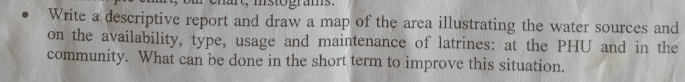 msto grams . 
Write a descriptive report and draw a map of the area illustrating the water sources and 
on the availability, type, usage and maintenance of latrines: at the PHU and in the 
community. What can be done in the short term to improve this situation.