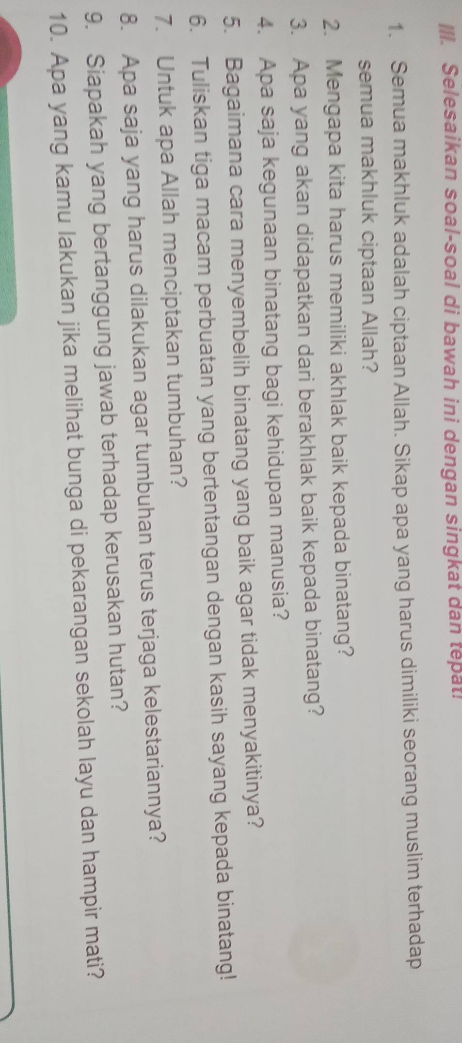 IlI. Selesaikan soal-soal di bawah ini dengan singkat dan tepat! 
1. Semua makhluk adalah ciptaan Allah. Sikap apa yang harus dimiliki seorang muslim terhadap 
semua makhluk ciptaan Allah? 
2. Mengapa kita harus memiliki akhlak baik kepada binatang? 
3. Apa yang akan didapatkan dari berakhlak baik kepada binatang? 
4. Apa saja kegunaan binatang bagi kehidupan manusia? 
5. Bagaimana cara menyembelih binatang yang baik agar tidak menyakitinya? 
6. Tuliskan tiga macam perbuatan yang bertentangan dengan kasih sayang kepada binatang! 
7. Untuk apa Allah menciptakan tumbuhan? 
8. Apa saja yang harus dilakukan agar tumbuhan terus terjaga kelestariannya? 
9. Siapakah yang bertanggung jawab terhadap kerusakan hutan? 
10. Apa yang kamu lakukan jika melihat bunga di pekarangan sekolah layu dan hampir mati?