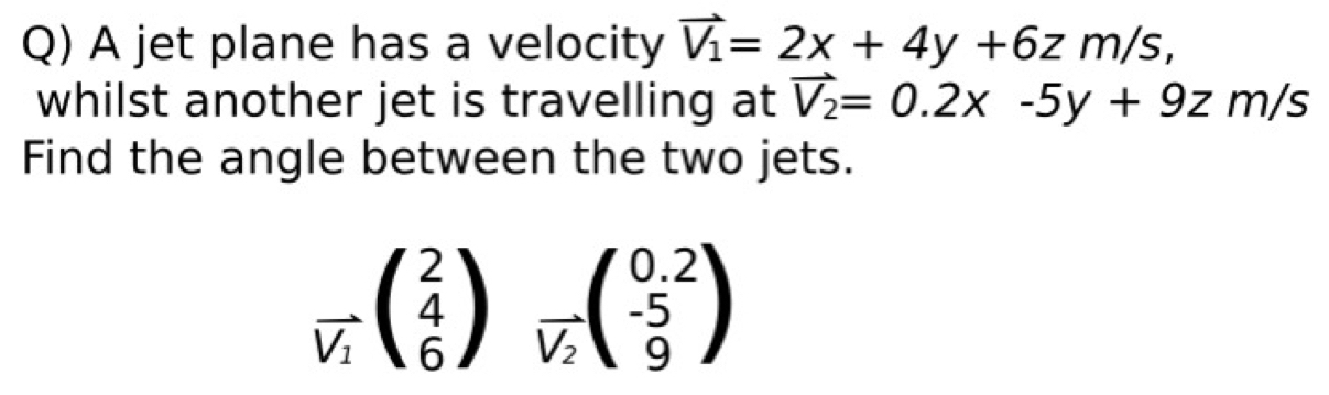 A jet plane has a velocity vector V_1=2x+4y+6zm/s, 
whilst another jet is travelling at vector V_2=0.2x-5y+9zm/s
Find the angle between the two jets.
frac lambda V_1beginpmatrix 2 4 6endpmatrix _vector V_2beginpmatrix 0.2 -5 9endpmatrix