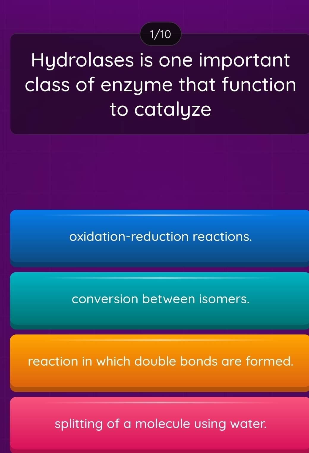 1/10
Hydrolases is one important
class of enzyme that function
to catalyze
oxidation-reduction reactions.
conversion between isomers.
reaction in which double bonds are formed.
splitting of a molecule using water.