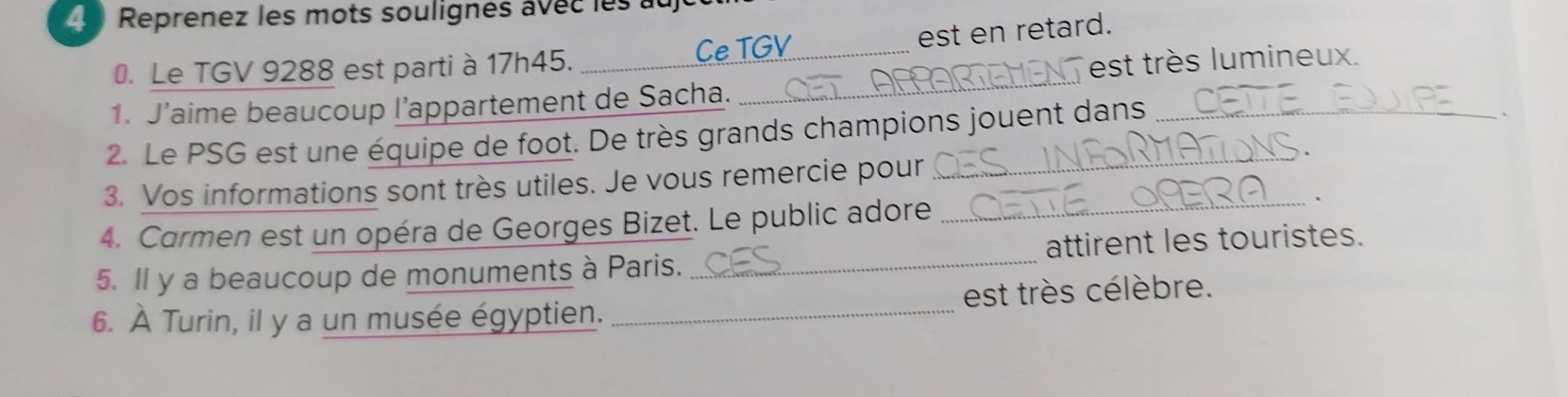 Reprenez les mots soulignés avec les au 
Ce TGV 
0. Le TGV 9288 est parti à 17h45. __est en retard. 
est très lumineux. 
1. J’aime beaucoup l’appartement de Sacha._ 
2. Le PSG est une équipe de foot. De très grands champions jouent dans 
3. Vos informations sont très utiles. Je vous remercie pour 
4. Carmen est un opéra de Georges Bizet. Le public adore 
_、 
5. Il y a beaucoup de monuments à Paris. _attirent les touristes. 
6. À Turin, il y a un musée égyptien. _est très célèbre.