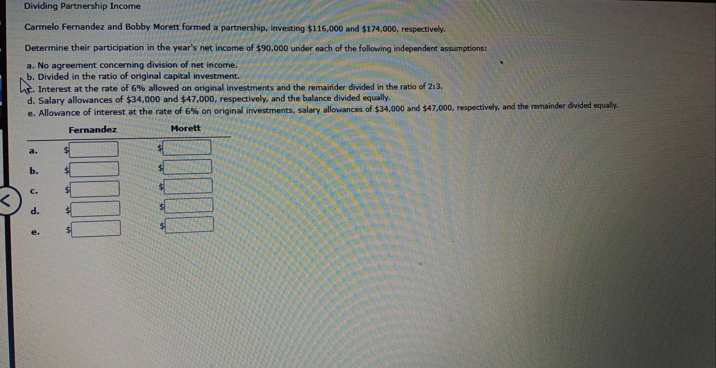 Dividing Partnership Income 
Carmelo Fernandez and Bobby Morett formed a partnership, investing $116,000 and $174,000, respectively. 
Determine their participation in the year's net income of $90,000 under each of the following independent assumptions: 
a. No agreement concerning division of net income. 
b. Divided in the ratio of original capital investment. 
nt. Interest at the rate of 6% allowed on original investments and the remainder divided in the ratio of 2:3. 
d. Salary allowances of $34,000 and $47,000, respectively, and the balance divided equally. 
e. Allowance of interest at the rate of 6% on original investments, salary allowances of $34,000 and $47,000, respectively, and the remainder divided equally.