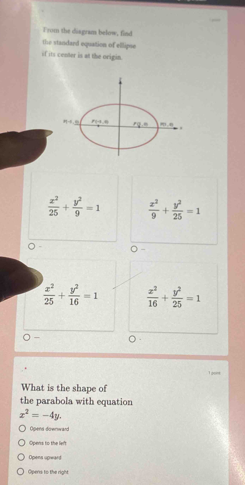 From the diagram below, find
the standard equation of ellipse
if its center is at the origin.
 x^2/25 + y^2/9 =1  x^2/9 + y^2/25 =1
 x^2/25 + y^2/16 =1  x^2/16 + y^2/25 =1
1 point
What is the shape of
the parabola with equation
x^2=-4y.
Opens downward
Opens to the left
Opens upward
Opens to the right