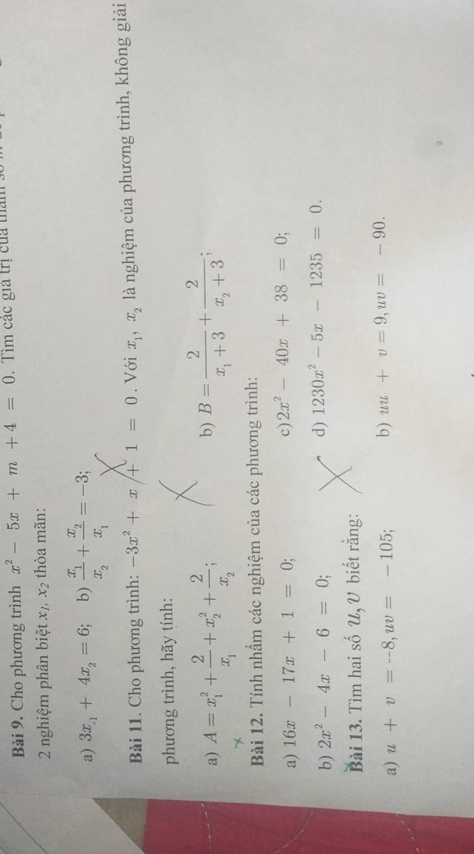 Cho phương trình x^2-5x+m+4=0. Tìm các giả trị của tham : 
2 nghiệm phân biệt x_1, x_2 thòa mãn: 
a) 3x_-1+4x_2=6; b) frac x_1x_2+frac x_2x_1=-3; 
Bài 11. Cho phương trình: -3x^2+x+1=0. Với x_1, x_2 là nghiệm của phương trình, không giải 
phương trình, hãy tính: 
a) A=x_1^(2+frac 2)x_1+x_2^(2+frac 2)x_2; 
b) B=frac 2x_1+3+frac 2x_2+3; 
Bài 12. Tính nhầm các nghiệm của các phương trình: 
a) 16x-17x+1=0; 
c) 2x^2-40x+38=0; 
b) 2x^2-4x-6=0; 
d) 1230x^2-5x-1235=0. 
Bài 13. Tìm hai số U, U biết rằng: 
a) u+v=--8, uv=-105; b) uu+v=9, uv=-90.