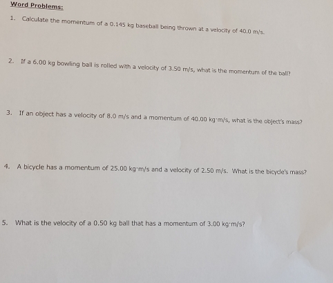 Word Problems: 
1. Calculate the momentum of a 0.145 kg baseball being thrown at a velocity of 40.0 m/s
2. If a 6.00 kg bowling ball is rolled with a velocity of 3.50 m/s, what is the momentum of the ball? 
3. If an object has a velocity of 8.0 m/s and a momentum of 40.00 kg·m/s, what is the object's mass? 
4. A bicycle has a momentum of 25.00 kg·m/s and a velocity of 2.50 m/s. What is the bicycle's mass? 
5. What is the velocity of a 0.50 kg ball that has a momentum of 3.00 kg·m/s?