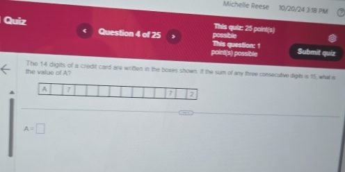 Michelle Reese 10/20/24 3:18 PM
Quiz Question 4 of 25 ) possible
《
This quiz: 25 point(s)
This question: 1
point(s) possible Submit quiz
The 14 digits of a credit card are writlen in the boxes shown. If the sum of any three consecutive digits is 15, what is
the value of A?
A A 7
7 2
A=□