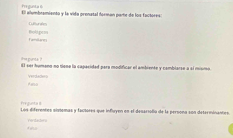 Pregunta 6
El alumbramiento y la vida prenatal forman parte de los factores:
Culturales
Biológicos
Familiares
Pregunta 7
El ser humano no tiene la capacidad para modificar el ambiente y cambiarse a sí mismo.
Verdadero
Falso
Pregunta 8
Los diferentes sistemas y factores que influyen en el desarrollo de la persona son determinantes.
Verdadero
Falso