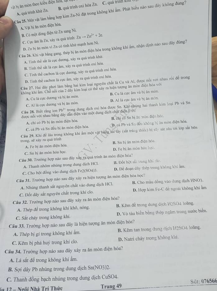 vật bị ăn mòn theo kiểu điện hoa , lạ  t C. quả trình khu t
A. quá trình khử Zn. B. quá trình oxi hóa Zn.
Câu 25. Một vật làm bằng hợp kim Zn-Ni đặt trong không khí ẩm. Phát biểu nảo sau đây không đung?
A. Vật bị ăn mòn điện hóa.
B. Có một dòng điện từ Zn sang Ni.
C. Cực âm là Zn, xảy ra quá trình: Znto Zn^(2+)+2e.
D. Zn bị ăn mòn vì Zn có tính khử mạnh hơn Nì.
Câu 26. Khi vật bằng gang, thép bị ăn mòn điện hóa trong không khí ẩm, nhận định nào sau đây đúng?
A. Tinh thể sắt là cực dương, xảy ra quá trình khử.
B. Tinh thể sắt là cực âm, xảy ra quá trình oxỉ hóa.
C. Tinh thể cacbon là cực dương, xảy ra quá trình oxi hóa.
D. Tinh thể cacbon là cực âm, xảy ra quá trinh oxi hóa.
Câu 27. Hai dây phơi làm bằng hai kim loại nguyên chất là Cu và Al, được nổi với nhau rồi để trong
không khí ẩm. Chỗ nổi của 2 dây kim loại có thể xảy ra hiện tượng ăn mòn điện hóa với
A. Cu là cực dương và bị ăn mòn. B. Cu là cực âm và bị ăn mòn.
C. Al là cực dương và bị ăn mòn. D. Al là cực âm và bị ān mòn.
Câu 28. Biết rằng ion Pb^(2+) trong dung dịch oxi hóa được Sn. Khi nhúng hai thanh kim loại Pb và Sn
được nổi với nhau bằng dây dẫn điện vào một dung dịch chất điện lì thi
A. chi có Pb bị ăn mòn điện hóa, B. chi cố Sn bị ān món điện hóa.
C. cả Pb và Sn đều bị ăn mòn điện hóa. D. cả Pb và Sn đều không bị ăn mòn điện hóa.
Câu 29. Khi để lâu trong không khí ẩm một vật bằng sát tây (sắt tráng thiếc) bị sây sát sâu tới lớp sắt bên
trong, sẽ xảy ra quá trình
A. Fe bị ăn mòn điện hóa. B. Sn bị ăn mòn điện hóa,
C. Sn bị ăn mòn hóa học D. Fe bị ăn mòn hóa học.
Câu 30, Trường hợp nào sau đây xây ra quá trình ăn mòn điện hỏa?
A. Thanh nhôm nhúng trong dung dịch HCl. B Đốt bột sắt trong khí clo.
C. Cho bột đồng vào dung dịch Fe2(SO4)3. D. Để đoạn dây thép trong không khí ẩm.
Câu 31. Trường hợp nào sau đây xảy ra hiện tượng ăn mòn điện hóa học?
A. Nhúng thanh sắt nguyên chất vào dung dịch HCl. B. Cho mẫu đồng vào dung dịch HNO3.
C. Đốt dây sắt nguyên chất trong khí clo. D. Hợp kim Fe-C đê ngoài không khí ẩm
Câu 32. Trường hợp nào sau đây xảy ra ăn mòn điện hóa?
A. Thép để trong không khí khô, nóng. B. Kẽm để trong dung dịch H2SO4 loãng.
C. Sắt cháy trong không khí. D. Vỏ tàu biển bằng thép ngâm trong nước biển.
Câu 33. Trường hợp nào sau đây là hiện tượng ăn mòn điện hóa?
A. Thép bị gỉ trong không khí ẩm. B. Kẽm tan trong dung dịch H2SO4 loãng.
C. Kẽm bị phá huỷ trong khí clo. D. Natri cháy trong không khi.
Câu 34. Trường hợp nào sau đây xảy ra ăn mòn điện hóa?
A. Lá sắt để trong không khí ẩm.
B. Sợi dây Pb nhúng trong dung dịch Sn(NO3)2.
C. Thanh đồng bạch nhúng trong dung dịch CuSO4.
4a 12 - Ngôi Nhà Tri Thức Trang 49 SSt: 076566