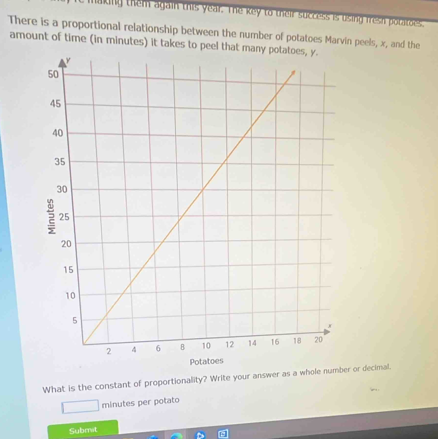 a king them again this year. The key to their success is using fresh potatos. 
There is a proportional relationship between the number of potatoes Marvin peels, x, and the 
amount of time (in minutes) it takes to peel that many potatoes, y. 
What is the constant of proportionality? Write your answer as a whole number or decimal.
minutes per potato 
Submit