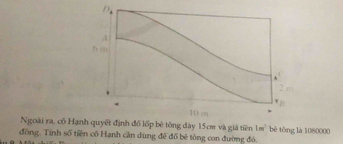 Ngoài ra, cô Hạnh quyết định đổ lốp bê tông dày 15cm và giá tiền 1m^3 bê tông là 1080000
đồng. Tính số tiền cô Hạnh cần dùng để đổ bê tông con đường đó.