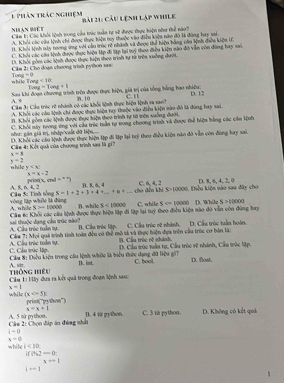 phản trác nghiệm
bài 21: cầu lệnh lập while
nhạn biết
Câu 1: Các khối lệnh trong cầu trúc tuần tự sẽ được thực hiện như thể nào?
A. Khối các câu lệnh chi được thực hiện tuy thuộc vào điều kiện nào đó là đủng hay sai.
B. Khói lệnh này tương ủng với cầu trúc rẽ nhánh và được thể hiện bằng câu lệnh điều kiện if.
C. Khối các câu lệnh được thực hiện lặp đi lặp lại tuỷ theo điều kiện nào đô vẫn còn đủng hay sai.
D. Khối gồm các lệnh được thực hiện theo trình tự tử trên xuống dưới.
*  Câu 2: Cho đoạn chương trình python sau:
Tong =0
while Tong <10:
Tong =Tong+1
Sau khi đoạn chương trình trên được thực hiện, giá trị của tổng bằng bao nhiêu:
C. 1 D. 12
A. 9 B. 10
Câu 3: Cấu trúc rẽ nhánh có các khối lệnh thực hiện lệnh ra sao?
A. Khổi các câu lệnh chỉ được thực hiện tuy thuộc vào điều kiện nào đỏ là đủng hay sai.
B. Khối gồm các lệnh được thực hiện theo trình tự từ trên xuống đưới.
C. Khối này tương ứng với cầu trúc tuần tự trong chương trình và được thể hiện bằng các câu lệnh
như: gán giá trị, nhập/xuất đữ liệu,...
D. Khỏi các câu lệnh được thực hiện lặp đi lặp lại tuỷ theo điều kiện nào đỏ vẫn còn đũng hay sai.
*  Câu 4: Kết quả của chương trình sau là gi?
x=8
y=2
while y
x=x-2
print(x,cnd=^**)
A. 8, 6, 4, 2 B. 8. 6, 4 C. 6, 4, 2 D. 8, 6, 4, 2, 0
Câu 5: Tính tổng S=1+2+3+4+...+n+... cho đến khi S>10000 Điều kiện nào sau đây cho
vòng lặp while là đủng
A. while S>=10000 B. while S<10000</tex> C. while S D. While S>10000
Câu 6: Khối các câu lệnh được thực hiện lặp đi lặp lại tuỳ theo điều kiện nào đỏ vẫn còn đùng hay
sai thuộc dạng cầu trúc nào?
A. Cầu trúc tuần tự. B. Cấu trúc lặp. C. Cấu trúc rẽ nhánh. D. Cầu trúc tuần hoàn.
Câu 7: Mọi quá trình tính toản đều có thể mô tả và thực hiện dựa trên cầu trúc cơ bản là:
A. Cấu trúc tuần tự.  B. Cầu trúc rẽ nhánh.
C. Cấu trúc lặp.  D. Cầu trùc tuần tự, Cấu trúc rẽ nhánh, Cấu trúc lặp.
Câu 8: Điều kiện trong câu lệnh while là biểu thức dạng dữ liệu gi?
A. str. B. int. C. bool. D. float.
thông hiều
Câu 1: Hãy đưa ra kết quả trong đoạn lệnh sau:
x=1
while (x
print(“python”)
x=x+1
A. 5 từ python. B. 4 từ python. C. 3 từ python. D. Không có kết quả
*  Câu 2: Chọn đáp án đủng nhất
i=0
x=0
while i<10:
ifi% 2=0
i+=1^(x+=1)