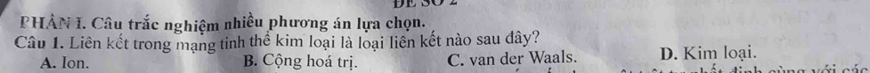 DE S
PHẢN I. Câu trắc nghiệm nhiều phương án lựa chọn.
Câu 1. Liên kết trong mạng tinh thể kim loại là loại liên kết nào sau đây?
A. Ion. B. Cộng hoá trị. C. van der Waals. D. Kim loại.
với các