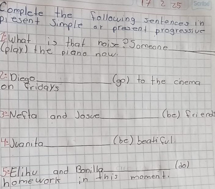 1+ 2 25 
Complete the following sentences in 
plesent simple or present progressive 
1° What is that noise? Someone_ 
(play) the piano now. 
2 Diego_ 
(go) to the cinema 
on fridays 
3°- Nefta and Josce_ (be) friends 
YeJcanita_ (bc) beatiful 
5: Elihu and Bonilla_ 
(do) 
homework in this moment.