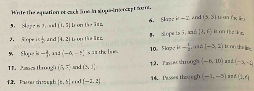 Write the equation of each line in slope-intercept form. 
5. Slope is 3, and (1,5) is on the line. 6. Slope is —2, and (5,3) is on the line. 
7. Slope is  1/4  , and (4,2) is on the line. 8. Slope is 5, and (2,6) is on the line. 
9. Slope is - 2/3  , and (-6,-5) is on the line. 10. Slope is - 1/2  , and (-3,2) is on the line. 
11. Passes through (5,7) and (3,1) 12. Passes through (-6,10) and (-3,-2)
13. Passes through (6,6) and (-2,2) 14. Passes through (-1,-5) and (2,6)