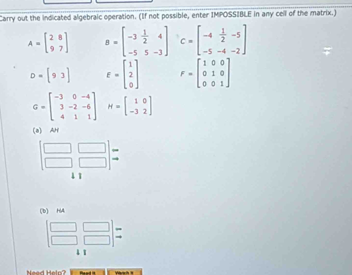 Carry out the indicated algebraic operation. (If not possible, enter IMPOSSIBLE in any cell of the matrix.)
A=beginbmatrix 2&8 9&7endbmatrix B=beginbmatrix -3& 1/2 &4 -5&5&-3endbmatrix C=beginbmatrix -4& 1/2 &-5 -5&-4&-2endbmatrix
D=[93] E=beginbmatrix 1 2 0endbmatrix F=beginbmatrix 1&0&0 0&1&0 0&0&1endbmatrix
G=beginbmatrix -3&0&-4 3&-2&-6 4&1&1endbmatrix H=beginbmatrix 1&0 -3&2endbmatrix
(a) AH 
↓ì 
(b) HA 
Need Helo? Read it Watch 1