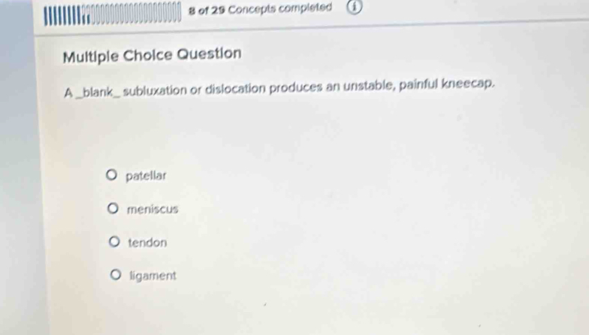 of 29 Concepts completed
Multiple Choice Question
A _blank_ subluxation or dislocation produces an unstable, painful kneecap.
patellar
meniscus
tendon
ligament