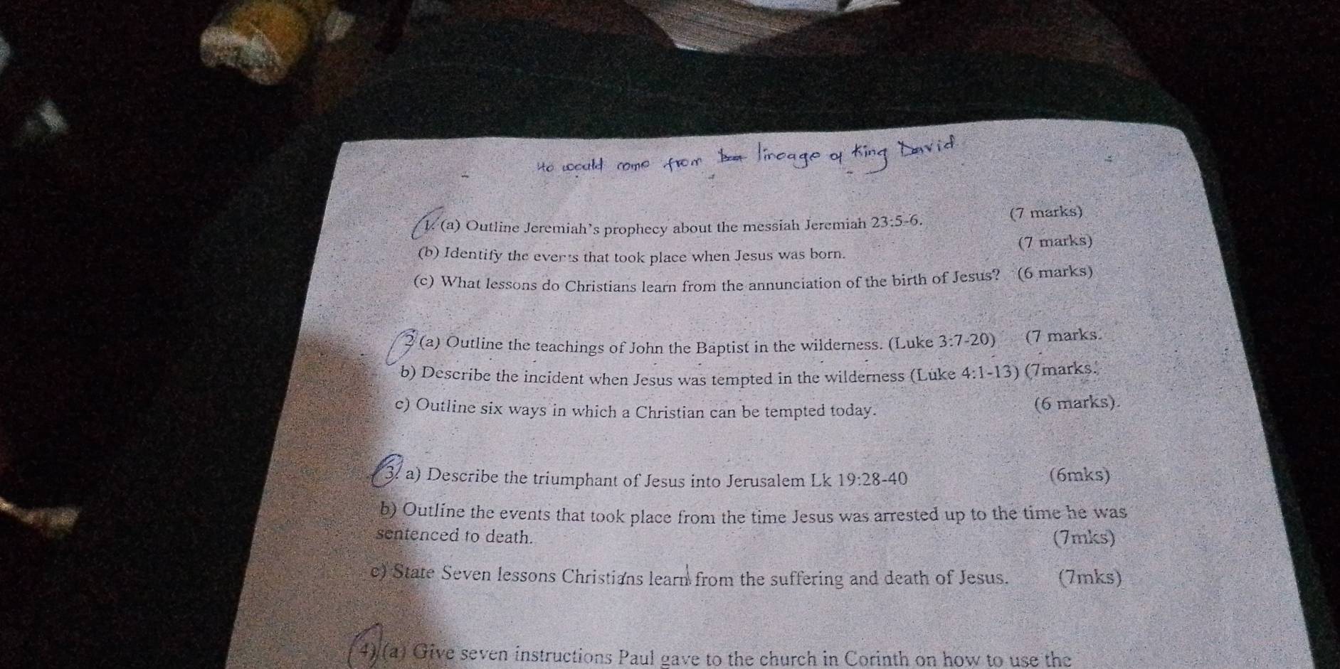 Outline Jeremiah’s prophecy about the messiah Jeremiah 23:5-6. (7 marks) 
(b) Identify the everts that took place when Jesus was born. (7 marks) 
(c) What lessons do Christians learn from the annunciation of the birth of Jesus? (6 marks) 
(a) Outline the teachings of John the Baptist in the wilderness. (Luke 3:7-20) (7 marks 
b) Describe the incident when Jesus was tempted in the wilderness (Lüke 4:1-13) (7marks. 
c) Outline six ways in which a Christian can be tempted today. (6 marks). 
3. a) Describe the triumphant of Jesus into Jerusalem Lk 19:28-40 (6mks) 
b) Outline the events that took place from the time Jesus was arrested up to the time he was 
sentenced to death. (7mks) 
c) State Seven lessons Christians learn from the suffering and death of Jesus. (7mks) 
4) (a) Give seven instructions Paul gave to the church in Corinth on how to use the