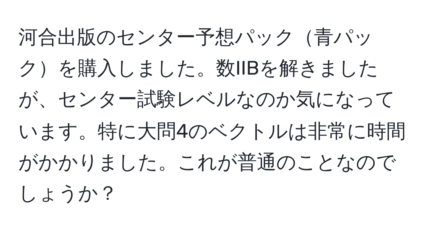 河合出版のセンター予想パック青パックを購入しました。数IIBを解きましたが、センター試験レベルなのか気になっています。特に大問4のベクトルは非常に時間がかかりました。これが普通のことなのでしょうか？