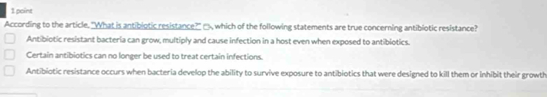 According to the article. "What is antibiotic resistance?" □, which of the following statements are true concerning antibiotic resistance?
Antibiotic resistant bacteria can grow, multiply and cause infection in a host even when exposed to antibiotics.
Certain antibiotics can no longer be used to treat certain infections.
Antibiotic resistance occurs when bacteria develop the ability to survive exposure to antibiotics that were designed to kill them or inhibit their growth