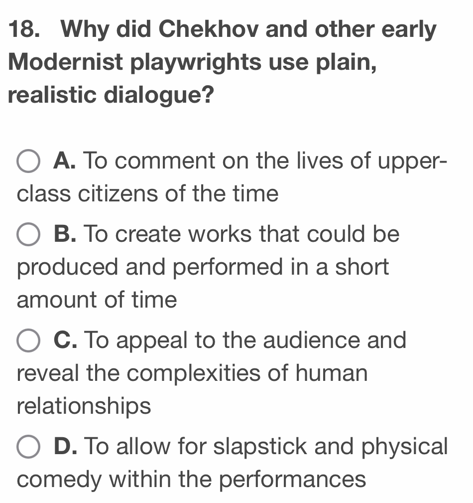 Why did Chekhov and other early
Modernist playwrights use plain,
realistic dialogue?
A. To comment on the lives of upper-
class citizens of the time
B. To create works that could be
produced and performed in a short
amount of time
C. To appeal to the audience and
reveal the complexities of human
relationships
D. To allow for slapstick and physical
comedy within the performances