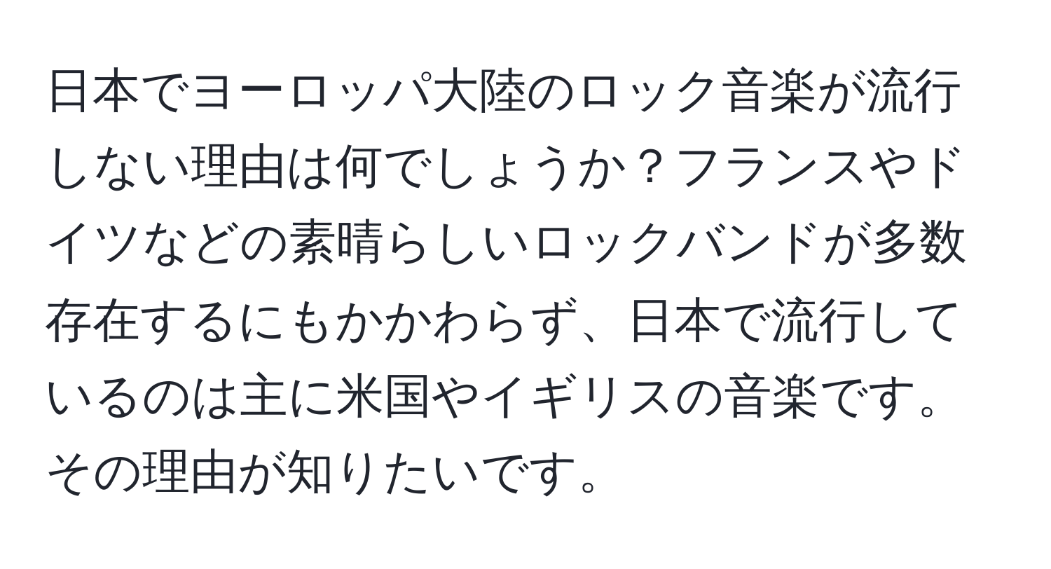 日本でヨーロッパ大陸のロック音楽が流行しない理由は何でしょうか？フランスやドイツなどの素晴らしいロックバンドが多数存在するにもかかわらず、日本で流行しているのは主に米国やイギリスの音楽です。その理由が知りたいです。