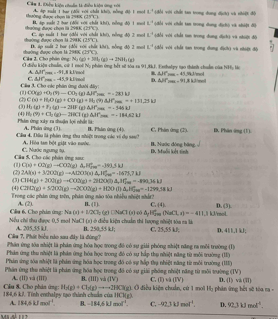 Điều kiện chuẩn là điều kiện ứng với
A. áp suất 1 bar (đối với chất khí), nồng độ 1 mol L^(-1) (đối với chất tan trong dung dịch) và nhiệt độ
thường được chọn là 298K (25°C).
B. áp suất 2 bar (đối với chất khí), nồng độ 1 mol L^(-1) (đối với chất tan trong dung dịch) và nhiệt độ
thường được chọn là 298K(25°C).
C. áp suất 1 bar (đối với chất khí), nồng độ 2 mol L^(-1) (đối với chất tan trong dung dịch) và nhiệt độ
thường được chọn là 298K (25°C).
N
D. áp suất 2 bar (đối với chất khí), nồng độ 2 mol L^(-1) (đối với chất tan trong dung dịch) và nhiệt độ
thường được chọn là 298K(25°C).
Câu 2. Cho phản ứng: N_2(g)+3H_2(g)to 2NH_3(g)
Ở điều kiện chuẩn, cứ 1 mol N_2 phản ứng hết sẽ tỏa ra 91,8kJ. Enthalpy tạo thành chuẩn của NH_3 là:
A. △ _tH^o298K=-91,8kJ/mol B. △ _tH^o_298K=45,9kJ/mol
C. △ _tH^o_298K=-45,9kJ/mol D. △ _tH°_298K=91,8kJ/mol
Câu 3. Cho các phản ứng dưới đây:
(1) CO(g)+O_2(9)-CO_2 (g) △ _tH°_298K=-283kJ
(2) C(s)+H_2O(g)+CO(g)+H_2(9)△ _tH°_298K=+131,25kJ
(3) H_2(g)+F_2(g)to 2HF(g ) △ _tH°_298K=-546kJ
(4) H_2(9)+Cl_2(g)-2HCI (g) △ _tH°_298K=-184,62kJ
Phản ứng xảy ra thuận lợi nhất là:
A. Phản ứng (3). B. Phản ứng (4). C. Phản ứng (2). D. Phản ứng (1).
Câu 4. Đâu là phản ứng thu nhiệt trong các ví dụ sau?
A. Hòa tan bột giặt vào nước. B. Nước đóng băng.
C. Nước ngưng tụ. D. Muối kết tinh
Câu 5. Cho các phản ứng sau:
(1) C(s)+O2(g)to CO2(g)△ _rH_(298)^o=-393,5kJ
(2) 2Al(s)+3/2O2(g)to Al2O3(s)△ _rH_(298)^o=-1675,7kJ
(3) CH4(g)+2O2(g)to CO2(g)+2H2O(l)△ _rH_(298)^o=-890,36kJ
(4) C2H2(g)+5/2O2(g)to 2CO2(g)+H2O (1) △ _rH_(298)^o=-1299,58kJ
Trong các phản ứng trên, phản ứng nào tỏa nhiều nhiệt nhất?
A. (2). B. (1). C. (4). D. (3).
Câầu 6. Cho phản ứng: Na(s)+1/2Cl_2(g)□ NaCl(s)co △ _fH_(298)^o(NaCl,s)=-411 ,1 kJ/mol.
Nếu chỉ thu được 0,5 mol NaCl (s) ở điều kiện chuẩn thì lượng nhiệt tỏa ra là
A. 205,55 kJ. B. 250,55 kJ; C. 25,55 kJ; D. 411,1 kJ;
Câu 7. Phát biểu nào sau đây là đúng?
Phản ứng tỏa nhiệt là phản ứng hóa học trong đó có sự giải phóng nhiệt năng ra môi trường (I)
Phản ứng thu nhiệt là phản ứng hóa học trong đó có sự hấp thụ nhiệt năng từ môi trường (II)
Phản ứng tỏa nhiệt là phản ứng hóa học trong đó có sự hấp thụ nhiệt năng từ môi trường (III)
Phản ứng thu nhiệt là phản ứng hóa học trong đó có sự giải phóng nhiệt năng từ môi trường (IV)
A. (II) và (III) B. (III) và (IV) C. (I) và (IV) D. (I) và (II)
Câu 8. Cho phản ứng: H_2(g)+Cl_2(g)to to 2HCl(g). Ở điều kiện chuẩn, cứ 1 mol H_2 phản ứng hết sẽ tỏa ra -
184,6 kJ. Tính enthalpy tạo thành chuẩn của HC '](g.
A. 184,6kJmol^(-1). B. -184,6kJmol^(-1). C. -92,3kJmol^(-1). D. 92,3kJmol^(-1).
Mã đề 112