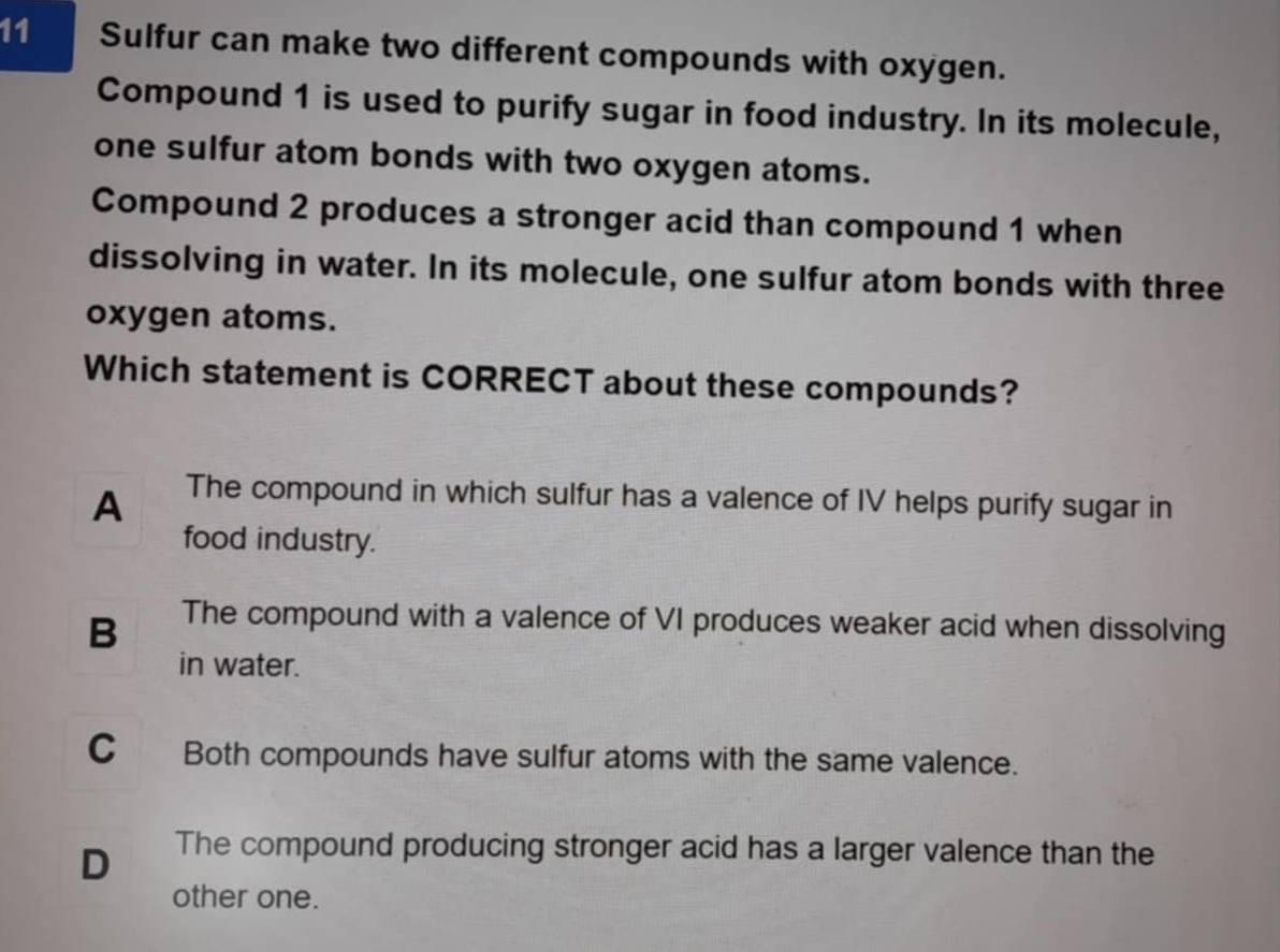 Sulfur can make two different compounds with oxygen.
Compound 1 is used to purify sugar in food industry. In its molecule,
one sulfur atom bonds with two oxygen atoms.
Compound 2 produces a stronger acid than compound 1 when
dissolving in water. In its molecule, one sulfur atom bonds with three
oxygen atoms.
Which statement is CORRECT about these compounds?
A The compound in which sulfur has a valence of IV helps purify sugar in
food industry.
B The compound with a valence of VI produces weaker acid when dissolving
in water.
C Both compounds have sulfur atoms with the same valence.
D The compound producing stronger acid has a larger valence than the
other one.