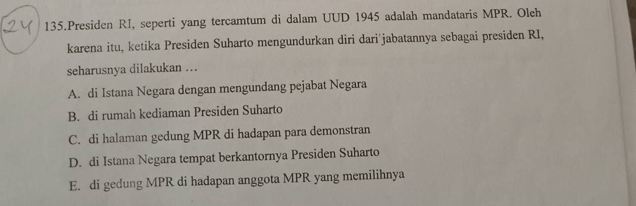 Presiden RI, seperti yang tercamtum di dalam UUD 1945 adalah mandataris MPR. Oleh
karena itu, ketika Presiden Suharto mengundurkan diri dari jabatannya sebagai presiden RI,
seharusnya dilakukan ...
A. di Istana Negara dengan mengundang pejabat Negara
B. di rumah kediaman Presiden Suharto
C. di halaman gedung MPR di hadapan para demonstran
D. di Istana Negara tempat berkantornya Presiden Suharto
E. di gedung MPR di hadapan anggota MPR yang memilihnya