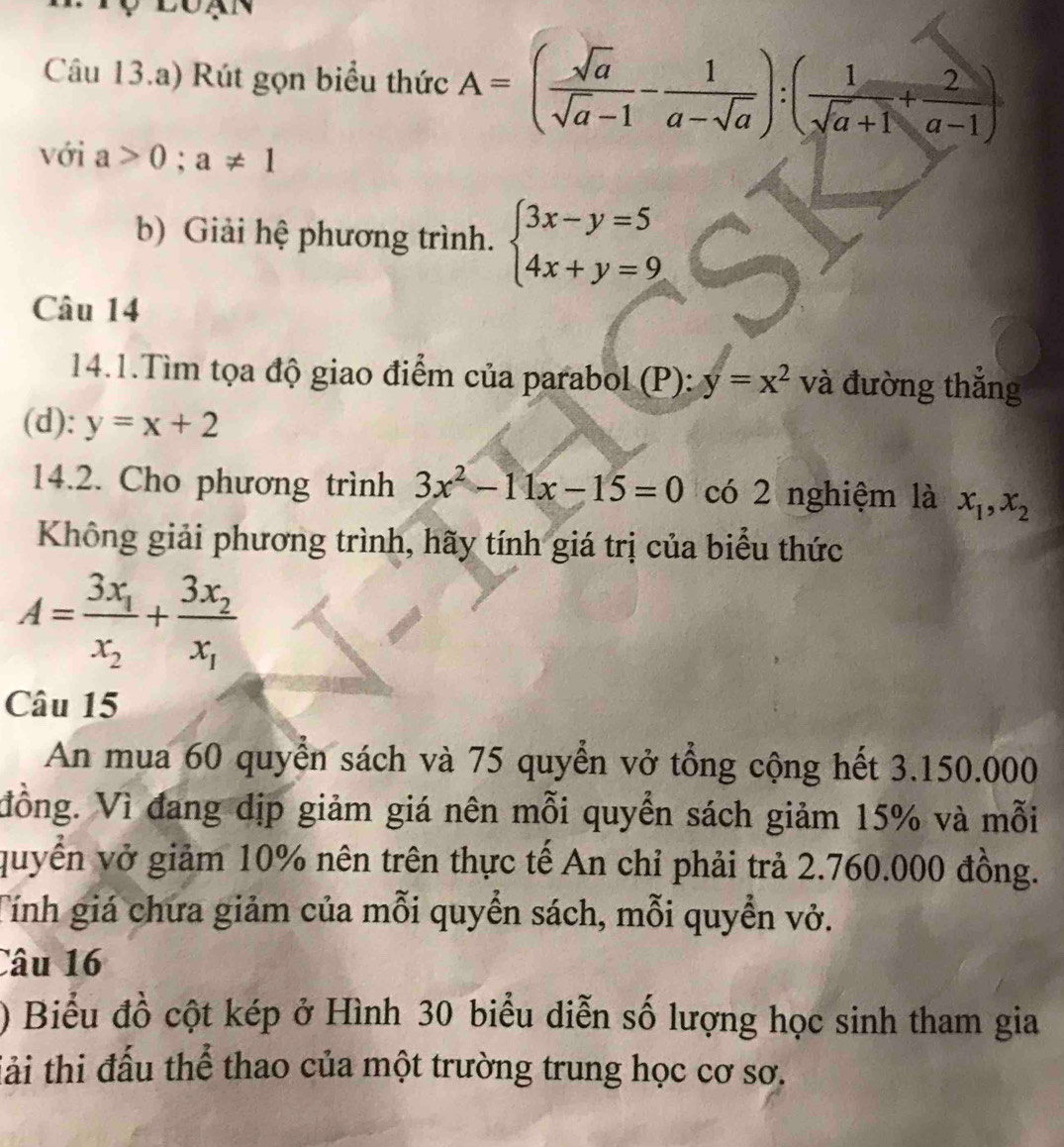 Câu 13.a) Rút gọn biểu thức A=( sqrt(a)/sqrt(a)-1 - 1/a-sqrt(a) ):( 1/sqrt(a+1) + 2/a-1 )
với a>0;a!= 1
b) Giải hệ phương trình. beginarrayl 3x-y=5 4x+y=9endarray.
Câu 14 
14.1.Tìm tọa độ giao điểm của parabol (P): y=x^2 và đường thắng 
(d): y=x+2
14.2. Cho phương trình 3x^2-11x-15=0 có 2 nghiệm là x_1, x_2
Không giải phương trình, hãy tính giá trị của biểu thức
A=frac 3x_1x_2+frac 3x_2x_1
Câu 15 
An mua 60 quyển sách và 75 quyển vở tổng cộng hết 3.150.000
đồng. Vì đang dịp giảm giá nên mỗi quyền sách giảm 15% và mỗi 
quyển vở giảm 10% nên trên thực tế An chỉ phải trả 2.760.000 đồng. 
Tính giá chưa giảm của mỗi quyển sách, mỗi quyền vở. 
Câu 16 
) Biểu đồ cột kép ở Hình 30 biểu diễn số lượng học sinh tham gia 
Tải thi đấu thể thao của một trường trung học cơ sơ.