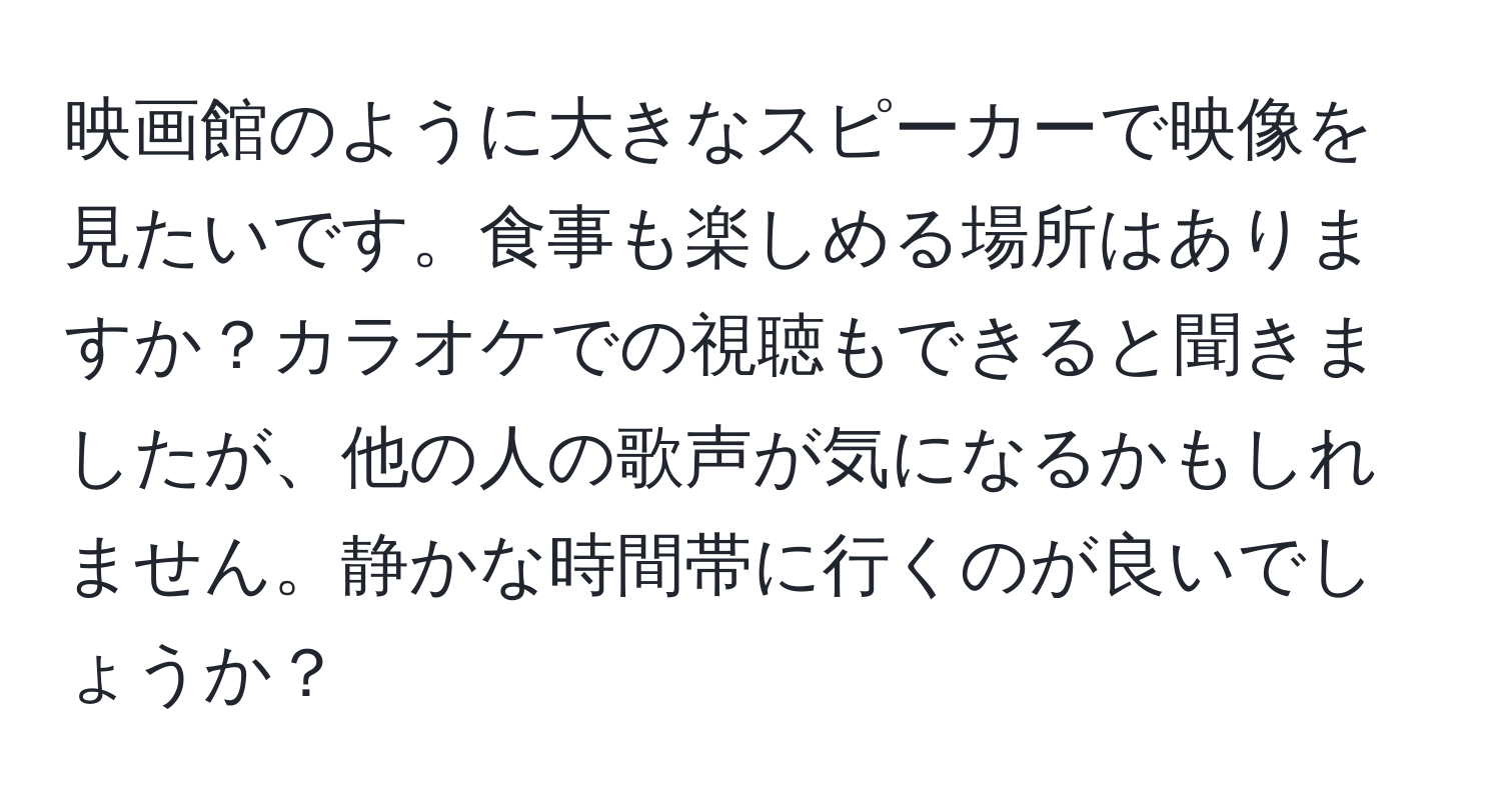 映画館のように大きなスピーカーで映像を見たいです。食事も楽しめる場所はありますか？カラオケでの視聴もできると聞きましたが、他の人の歌声が気になるかもしれません。静かな時間帯に行くのが良いでしょうか？