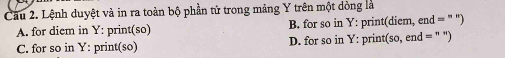 Cầu 2. Lệnh duyệt và in ra toàn bộ phần tử trong mảng Y trên một dòng là
A. for diem in Y : print(so) B. for so in Y : print(diem, end = " ")
C. for so in Y : print(so) D. for so in Y : print(so, end = " ")