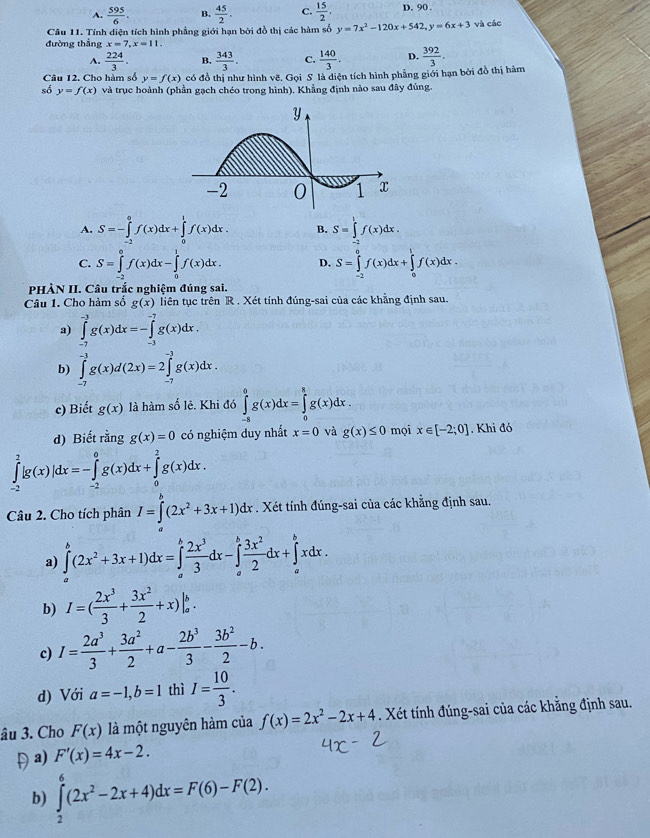 A.  595/6 . B.  45/2 . C.  15/2 , D. 90 .
Câu 11. Tính diện tích hình phẳng giới hạn bởi đồ thị các hàm số y=7x^2-120x+542,y=6x+3 và các
đường thẳng x=7,x=11,
A.  224/3 . B.  343/3 . C.  140/3 . D.
Câu 12. Cho hàm số y=f(x) có đồ thị như hình vẽ. Gọi S là diện tích hình phẳng giới hạn bởi đồ thị hàm  392/3 .
số y=f(x) và trục hoành (phần gạch chéo trong hình). Khẳng định nào sau đây đùng.
A. S=-∈tlimits _(-2)^0f(x)dx+∈tlimits _0^(1f(x)dx. B. S=∈tlimits _a^lf(x)dx.
C. S=∈tlimits _(-2)^0f(x)dx-∈tlimits _0^1f(x)dx. D. S=∈tlimits _(-2)^0f(x)dx+∈tlimits _0^1f(x)dx.
PHÀN II. Câu trắc nghiệm đúng sai.
Câu 1. Cho hàm số g(x) liên tục trên R . Xét tính đúng-sai của các khẳng định sau.
a) ∈tlimits _(-7)^(-3)g(x)dx=-∈tlimits _(-3)^(-7)g(x)dx.
b) ∈tlimits _(-7)^(-3)g(x)d(2x)=2∈tlimits _(-7)^(-3)g(x)dx.
c) Biết g(x) là hàm số lê. Khi đó ∈tlimits _(-8)^0g(x)dx=∈tlimits _0^8g(x)dx.
d) Biết rằng g(x)=0 có nghiệm duy nhất x=0 và g(x)≤ 0 mọi x∈ [-2;0]. Khi đó
∈tlimits _(-2)^2|g(x)|dx=-∈tlimits _(-2)^0g(x)dx+∈tlimits _0^2g(x)dx.
Câu 2. Cho tích phân I=∈tlimits ^b)(2x^2+3x+1)dx. Xét tính đúng-sai của các khằng định sau.
a) ∈tlimits _a^(b(2x^2)+3x+1)dx=∈tlimits _a^(bfrac 2x^3)3dx-∈tlimits _a^(bfrac 3x^2)2dx+∈tlimits _a^(bxdx.
b) I=(frac 2x^3)3+ 3x^2/2 +x)|_a^(b.
c) I=frac 2a^3)3+ 3a^2/2 +a- 2b^3/3 - 3b^2/2 -b.
d) Với a=-1,b=1 thì I= 10/3 .
âu 3. Cho F(x) là một nguyên hàm của f(x)=2x^2-2x+4. Xét tính đúng-sai của các khẳng định sau.
a) F'(x)=4x-2.
b) ∈tlimits _2^(6(2x^2)-2x+4)dx=F(6)-F(2).