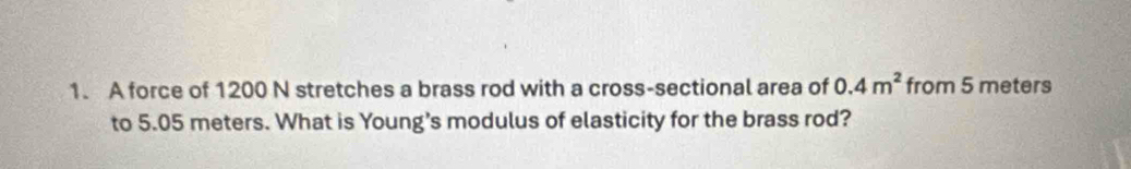 A force of 1200 N stretches a brass rod with a cross-sectional area of 0.4m^2 from 5 meters
to 5.05 meters. What is Young’s modulus of elasticity for the brass rod?