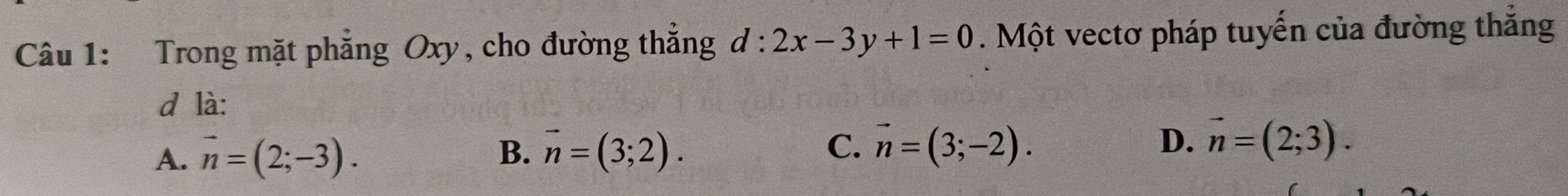 Trong mặt phẳng Oxy, cho đường thắng d:2x-3y+1=0. Một vectơ pháp tuyến của đường thắng
d là:
C.
A. vector n=(2;-3). B. vector n=(3;2). vector n=(3;-2). D. vector n=(2;3).