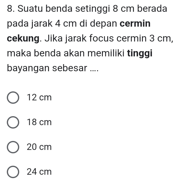 Suatu benda setinggi 8 cm berada
pada jarak 4 cm di depan cermin
cekung. Jika jarak focus cermin 3 cm,
maka benda akan memiliki tinggi
bayangan sebesar ....
12 cm
18 cm
20 cm
24 cm