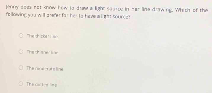 Jenny does not know how to draw a light source in her line drawing. Which of the
following you will prefer for her to have a light source?
The thicker line
The thinner line
The moderate line
The dotted line