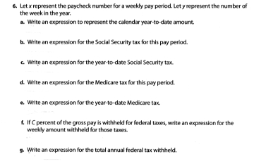 Let x represent the paycheck number for a weekly pay period. Let y represent the number of 
the week in the year. 
a. Write an expression to represent the calendar year -to-date amount. 
b. Write an expression for the Social Security tax for this pay period 
c. Write an expression for the year-to-date Social Security tax 
d. Write an expression for the Medicare tax for this pay period. 
e. Write an expression for the year-to-date Medicare tax. 
f. If C percent of the gross pay is withheld for federal taxes, write an expression for the 
weekly amount withheld for those taxes. 
g. Write an expression for the total annual federall tax withheld,